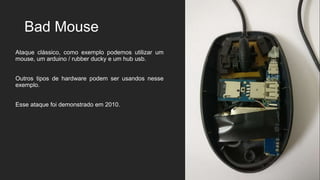 Bad Mouse
Ataque clássico, como exemplo podemos utilizar um
mouse, um arduino / rubber ducky e um hub usb.
Outros tipos de hardware podem ser usandos nesse
exemplo.
Esse ataque foi demonstrado em 2010.
 