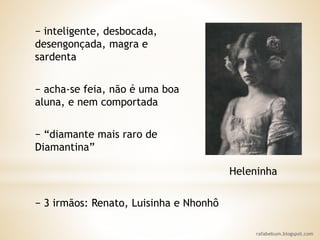 rafabebum.blogspot.com
− inteligente, desbocada,
desengonçada, magra e
sardenta
− acha-se feia, não é uma boa
aluna, e nem comportada
− “diamante mais raro de
Diamantina”
Heleninha
− 3 irmãos: Renato, Luisinha e Nhonhô
 