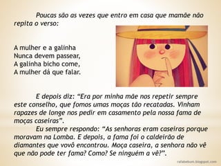rafabebum.blogspot.com
Poucas são as vezes que entro em casa que mamãe não
repita o verso:
A mulher e a galinha
Nunca devem passear,
A galinha bicho come,
A mulher dá que falar.
E depois diz: “Era por minha mãe nos repetir sempre
este conselho, que fomos umas moças tão recatadas. Vinham
rapazes de longe nos pedir em casamento pela nossa fama de
moças caseiras”.
Eu sempre respondo: “As senhoras eram caseiras porque
moravam na Lomba. E depois, a fama foi o caldeirão de
diamantes que vovô encontrou. Moça caseira, a senhora não vê
que não pode ter fama? Como? Se ninguém a vê?”.
 