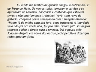 rafabebum.blogspot.com
Eu ainda me lembro de quando chegou a notícia da Lei
de Treze de Maio. Os negros todos largaram o serviço e se
ajuntaram no terreiro, dançando e cantando que estavam
livres e não queriam mais trabalhar. Vovó, com raiva da
gritaria, chegou à porta ameaçando com a bengala dizendo:
“Pisem já de minha casa pra fora, seus tratantes! A liberdade
veio não foi pra vocês não, foi pra mim! Saiam já!”. Os negros
calaram o bico e foram para a senzala. Daí a pouco veio
Joaquim Angola em nome dos outros pedir perdão e dizer que
todos queriam ficar.
 