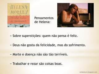 rafabebum.blogspot.com
− Sobre superstições: quem não pensa é feliz.
− Deus não gosta da felicidade, mas do sofrimento.
− Morte e doença não são tão terríveis.
− Trabalhar e rezar são coisas boas.
Pensamentos
de Helena:
 