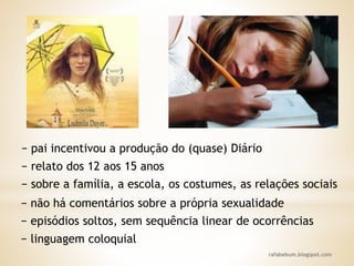 rafabebum.blogspot.com
− relato dos 12 aos 15 anos
− pai incentivou a produção do (quase) Diário
− sobre a família, a escola, os costumes, as relações sociais
− não há comentários sobre a própria sexualidade
− episódios soltos, sem sequência linear de ocorrências
− linguagem coloquial
 