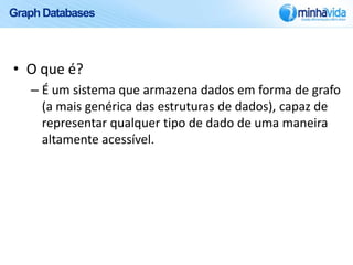 Graph Databases



• O que é?
   – É um sistema que armazena dados em forma de grafo
     (a mais genérica das estruturas de dados), capaz de
     representar qualquer tipo de dado de uma maneira
     altamente acessível.
 