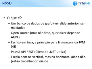 NEO4J



• O que é?
   – Um banco de dados de grafo (ver slide anterior, sem
     maldade)
   – Open source (mas não free, quer dizer depende -
     AGPL)
   – Escrito em Java, a princípio para linguagens da JVM
     (4J)
   – Possui API REST (Client de .NET utiliza)
   – Escala bem na vertical, mas na horizontal ainda não
     (estão trabalhando nisso)
 