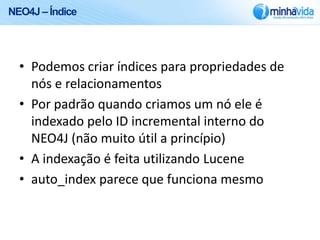 NEO4J – Índice




  • Podemos criar índices para propriedades de
    nós e relacionamentos
  • Por padrão quando criamos um nó ele é
    indexado pelo ID incremental interno do
    NEO4J (não muito útil a princípio)
  • A indexação é feita utilizando Lucene
  • auto_index parece que funciona mesmo
 