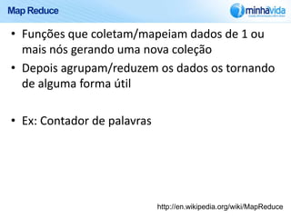 Map Reduce

• Funções que coletam/mapeiam dados de 1 ou
  mais nós gerando uma nova coleção
• Depois agrupam/reduzem os dados os tornando
  de alguma forma útil

• Ex: Contador de palavras




                             http://en.wikipedia.org/wiki/MapReduce
 
