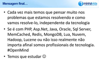 Mensagem final…

• Cada vez mais temos que pensar muito nos
  problemas que estamos resolvendo e como
  vamos resolve-lo, independente da tecnologia
• Se é com PHP, Asp.Net, Java, Oracle, Sql Server,
  MemCached, Redis, MongoDB, Lua, Nuvem,
  Hadoop, Lucene ou não isso realmente não
  importa afinal somos profissionais de tecnologia.
  #OpenMind
• Temos que estudar 
 