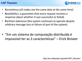 CAP Theorem

• Consistency (all nodes see the same data at the same time)
• Availability ( a guarantee that every request receives a
  response about whether it was successful or failed)
• Partition tolerance (the system continues to operate despite
  arbitrary message loss or failure of part of the system)


• “Em um sistema de computação distribuída é
  impossível ter as 3 características” – Erick Brewer




                                   http://en.wikipedia.org/wiki/CAP_theorem
 