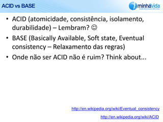 ACID vs BASE

 • ACID (atomicidade, consistência, isolamento,
   durabilidade) – Lembram? 
 • BASE (Basically Available, Soft state, Eventual
   consistency – Relaxamento das regras)
 • Onde não ser ACID não é ruim? Think about...




                       http://en.wikipedia.org/wiki/Eventual_consistency

                                       http://en.wikipedia.org/wiki/ACID
 