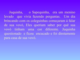 Juquinha,  o Sapequinha,  era um menino levado  que vivia fazendo perguntas.  Um dia brincando com os coleguinhas começaram á falar de sua vovó, Eles queriam saber por quê sua vovó tinham uma cor diferente. Juquinha questionado  e ficou  encucado e foi diretamente para casa de sua vovó. 