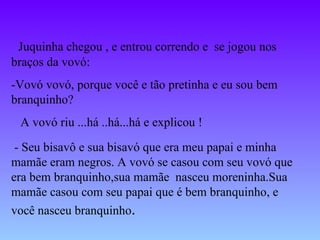 Juquinha chegou , e entrou correndo e  se jogou nos braços da vovó: -Vovó vovó, porque você e tão pretinha e eu sou bem branquinho? A vovó riu ...há ..há...há e explicou ! - Seu bisavô e sua bisavó que era meu papai e minha mamãe eram negros. A vovó se casou com seu vovó que era bem branquinho,sua mamãe  nasceu moreninha.Sua mamãe casou com seu papai que é bem branquinho, e você nasceu branquinho .  