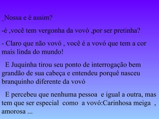 _ Nossa e é assim? -é ,você tem vergonha da vovó ,por ser pretinha? - Claro que não vovó , você é a vovó que tem a cor mais linda do mundo! E Juquinha tirou seu ponto de interrogação bem grandão de sua cabeça e entendeu porquê nasceu branquinho diferente da vovó E percebeu que nenhuma pessoa  e igual a outra, mas tem que ser especial  como  a vovó:Carinhosa meiga  , amorosa ... 