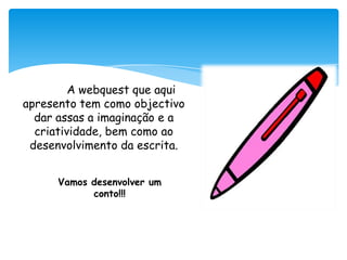 A webquest que aqui apresento tem como objectivo  dar assas a imaginação e a criatividade, bem como ao desenvolvimento da escrita.Vamos desenvolver um conto!!!