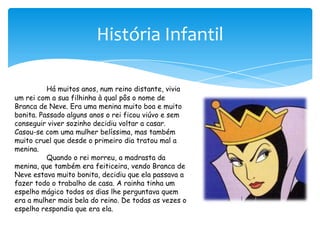 História InfantilHá muitos anos, num reino distante, vivia um rei com a sua filhinha à qual pôs o nome de Branca de Neve. Era uma menina muito boa e muito bonita. Passado alguns anos o rei ficou viúvo e sem conseguir viver sozinho decidiu voltar a casar. Casou-se com uma mulher belíssima, mas também muito cruel que desde o primeiro dia tratou mal a menina.Quando o rei morreu, a madrasta da menina, que também era feiticeira, vendo Branca de Neve estava muito bonita, decidiu que ela passava a fazer todo o trabalho de casa. A rainha tinha um espelho mágico todos os dias lhe perguntava quem era a mulher mais bela do reino. De todas as vezes o espelho respondia que era ela.