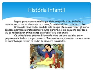 História Infantil	Depois para provar a rainha que tinha comprido o seu trabalho o caçador caçou um veado e colocou o coração do animal dentro de uma caixa.	Branca de Neve andou perdida pelo bosque até ao anoitecer, já muito cansada adormeceu profundamente numa clareira. No dia seguinte acordou e viu-se rodeada por animaizinhos dos quais ficou logo amiga. Os animaizinhos guiaram Branca de Neve até uma casinha muito pequena onde tudo era super pequeno. Tanto as mesas, como as cadeiras, como as caminhas que haviam no andar de cima era minúsculas.