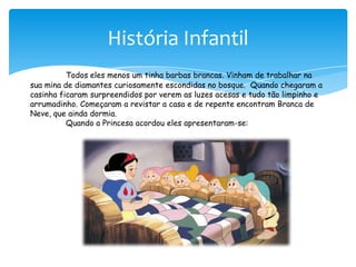História InfantilTodos eles menos um tinha barbas brancas. Vinham de trabalhar na sua mina de diamantes curiosamente escondidas no bosque.  Quando chegaram a casinha ficaram surpreendidos por verem as luzes acesas e tudo tão limpinho e arrumadinho. Começaram a revistar a casa e de repente encontram Branca de Neve, que ainda dormia.Quando a Princesa acordou eles apresentaram-se: 