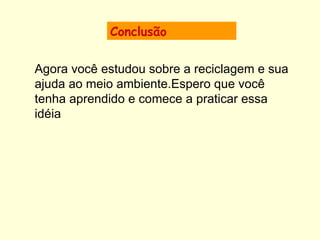 Conclusão Agora você estudou sobre a reciclagem e sua ajuda ao meio ambiente.Espero que você tenha aprendido e comece a praticar essa idéia                                                        