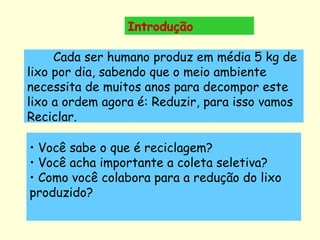 Introdução         Cada ser humano produz em média 5 kg de lixo por dia, sabendo que o meio ambiente necessita de muitos anos para decompor este lixo a ordem agora é: Reduzir, para isso vamos Reciclar. Você sabe o que é reciclagem? Você acha importante a coleta seletiva? Como você colabora para a redução do lixo produzido? 