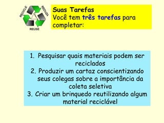 Suas Tarefas  Você tem  três tarefas  para completar:   Pesquisar quais materiais podem ser reciclados Produzir um cartaz conscientizando seus colegas sobre a importância da coleta seletiva Criar um brinquedo reutilizando algum material reciclável 