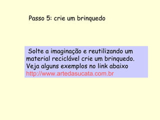 Passo 5: crie um brinquedo   Solte a imaginação e reutilizando um material reciclável crie um brinquedo. Veja alguns exemplos no link abaixo http://www.artedasucata.com.br 