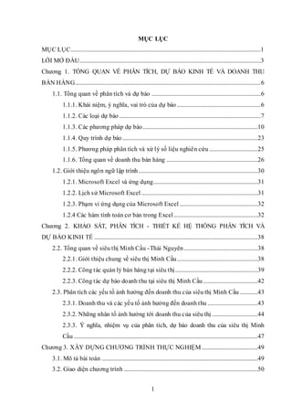 1
MỤC LỤC
MỤC LỤC.................................................................................................................................1
LỜI MỞ ĐẦU...........................................................................................................................3
Chương 1. TỔNG QUAN VỀ PHÂN TÍCH, DỰ BÁO KINH TẾ VÀ DOANH THU
BÁN HÀNG..............................................................................................................................6
1.1. Tổng quan về phân tích và dự báo ..........................................................................6
1.1.1. Khái niệm, ý nghĩa, vai trò của dự báo.........................................................6
1.1.2. Các loại dự báo ................................................................................................7
1.1.3. Các phương pháp dự báo..............................................................................10
1.1.4. Quy trình dự báo............................................................................................23
1.1.5. Phương pháp phân tích và xử lý số liệu nghiên cứu .................................25
1.1.6. Tổng quan về doanh thu bán hàng ..............................................................26
1.2. Giới thiệu ngôn ngữ lập trình.................................................................................30
1.2.1. Microsoft Excel và ứng dụng.......................................................................31
1.2.2. Lịch sử Microsoft Excel ...............................................................................31
1.2.3. Phạm vi ứng dụng của Microsoft Excel .....................................................32
1.2.4 Các hàm tính toán cơ bản trong Excel.........................................................32
Chương 2. KHẢO SÁT, PHÂN TÍCH - THIẾT KẾ HỆ THỐNG PHÂN TÍCH VÀ
DỰ BÁO KINH TẾ ...............................................................................................................38
2.2. Tổng quan về siêu thị Minh Cầu -Thái Nguyên ..................................................38
2.2.1. Giới thiệu chung về siêu thị Minh Cầu.......................................................38
2.2.2. Công tác quản lý bán hàng tại siêu thị........................................................39
2.2.3. Công tác dự báo doanh thu tại siêu thị Minh Cầu.....................................42
2.3. Phân tích các yếu tố ảnh hưởng đến doanh thu của siêu thị Minh Cầu ............43
2.3.1. Doanh thu và các yếu tố ảnh hưởng đến doanh thu ..................................43
2.3.2. Những nhân tố ảnh hưởng tới doanh thu của siêu thị ...............................44
2.3.3. Ý nghĩa, nhiệm vụ của phân tích, dự báo doanh thu của siêu thị Minh
Cầu .............................................................................................................................47
Chương 3. XÂY DỰNG CHƯƠNG TRÌNH THỰC NGHIỆM ......................................49
3.1. Mô tả bài toán ..........................................................................................................49
3.2. Giao diện chương trình ...........................................................................................50
 