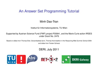 An Answer Set Programming Tutorial

                                             Minh Dao-Tran

                                 Institut für Informationsysteme, TU Wien

Supported by Austrian Science Fund (FWF) project P20841, and the Marie Curie action IRSES
                                  under Grant No. 2476

Based on slides from Thomas Eiter, Giovambattista Ianni, Thomas Krennwallner in the Reasoning Web Summer School 2009
                                           and slides from Torsten Schaub



                                            DERI, July 2011
 