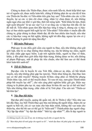 www.nhatquantungthu.com 100
Chúng ta được cầu Thiên-Đạo, được siêu-sanh liễu-tử, thoát kiếp khỏi nạn
trở về nguồn cội, được miễn luân-hồi, chẳng lẽ không phải do sự cứu độ tế hóa
của Thiên-ân Sư-đức và Tiền-nhân tiên giác hay sao? Tiền-nhân cứu các vị lên
thuyền, lại sợ các vị tâm chí chưa vững, nhận Lý chưa được rõ, nên không
ngần ngại chịu cực khổ vì gió bão, thời tiết nóng lạnh. “Khổ khẩu bà tâm, thiện
ngữ uyển khuyên” là tại sao vậy? Là vì sợ rằng các vị hậu-học khi đắc rồi lại
để mất đi. Tiền-nhân quan tâm đến hậu-học từng li từng tí, nhưng các vị hậu-
học có bao nhiêu người biết nghĩ lại tới Tiền-nhân? Tiền-nhân vì muốn dẫn dắt
chúng ta, giúp chúng ta được thành đạt, đã tốn bao nhiêu tâm huyết, nếu như
các vị hậu-học vong ơn bội nghĩa, không nghĩ tới đền đáp, ngược lại còn có ý
khinh thường là gánh tội nặng lắm đấy!
7. Bất tuân Phật-quy:
Phật-quy là các điều giới cấm của người tu Đạo, nếu như không chịu giữ
giới luật, như là xe chạy không theo đường ray, tàu bè không tay chèo, người
lái chắc chắn gặp nguy hiểm. Luật trời nghiêm khắc, người tu Đạo về thân,
khẩu, ý đều phải theo giới điều thật thận trọng, không được sơ hở, nếu không
sẽ phạm Phật-quy, mất đi phép tắc tiêu chuẩn, như thế làm sao có thể thoát
khỏi luân-hồi sanh-tử?
8. Tiết lộ Thiên-cơ:
Đại-đạo vốn là huyền bí của Trời Đất, chân-cơ ảo diệu, cổ bất khinh
truyền, nếu như không phải gặp lúc tam-kỳ, Thiên khai hồng-ân, Đại-Đạo làm
sao có thể phổ truyền? Nhưng truyền bí-bửu cũng phải có Minh-Sư phụng
Thiên thừa vận, mới có thể truyền được. Từ xưa tới nay, tam-giáo Thánh-nhân
pháp bất truyền lục nhĩ(1)
, cho nên càng phải nghiêm khắc giữ gìn. Hiện nay
chúng ta là phàm phu tục tử, may mắn được bí-bửu thì sao lại có thể nói bừa?
Nếu như không thận trọng, chắc chắn sẽ bị Trời phạt. Cho nên nói “Thiên-cơ
bất khả lậu”.
9. Nặc Đạo bất hiện:
Đại-đạo phổ truyền, quảng độ quần mê, đó là Thiên-ý đấy! Nếu như sau
khi đắc Đạo, tuy biết Thiên-Đạo quý báu mà không độ người khác, thậm chí sợ
người ta biết tới, chỉ có vẹn toàn cho bản thân mình, không thể vẹn toàn cho
thiên-hạ, như thế thì sao có thể gọi là “hiền-anh”? Thánh-nhân dạy người rằng:
“Kỷ lập lập nhân” “kỷ đạt đạt nhân” “thôi kỷ cập nhân”(2)
, đều là dạy người ta
(1) Không truyền cho sáu lỗ tai, tức là không truyền khi có người thứ ba.
(2) “Bản thân phải tốt mới giúp cho người ta tốt”, “mình đạt được thì phải giúp cho người ta đạt
 