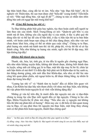 www.nhatquantungthu.com 101
lập thân hành Đạo, cùng dắt kẻ tri âm. Nếu như “nặc Đạo bất hiện”, thì là
nghịch với Thiên-tâm, thì sao trọn được chữ “hiếu-đệ” (cung kính)? Tiền-hiền
có nói: “Dân ngộ đồng bào, vật ngộ dĩ dã”(1)
, chúng ta nào có nhẫn tâm nhìn
đồng bào anh em ngụp lặn mãi trong khổ hải?
10. (Càn) Bất lượng lực nhi vi :
Tu Đạo không phân biệt giàu hay nghèo, tùy theo hoàn cảnh mỗi người tự
làm theo sức của mình. Sách Trung-Dung có nói: “Quân-tử giữ bổn vị của
mình mà đi làm, không yêu cầu ngoài địa vị của mình, ở địa vị phú quý thì
dùng tiền tài và thế lực để cứu tế bần khổ, ở địa vị bần tiện thì tự tu bản thân
mình, với hoàn cảnh hoạn nạn cũng có thể chịu đựng được; nếu như vào nơi
chưa được khai hóa, cũng có thể an nhàn qua cuộc sống”. Chúng ta tu Đạo,
phải lượng sức mình mà hành tam thí: tài thí, pháp thí, vô-úy thí thì sẽ có lúc
thành công. Nếu như không tự lượng sức mình, ngồi chờ bỏ lỡ dịp may, hối
hận không kịp đấy!
(Khôn) Bất thành tâm tu luyện:
Thanh, sắc, hóa, lợi, tình gia, ái tỏa đều là nguồn gốc chướng ngại Đạo,
nếu như nhìn không xuyên thấu, không dứt khoát được, không biết thành tâm
tu luyện, uổng mất cái tiếng gọi là tu Đạo, một khi dịp may bị bỏ lỡ, chừa lại
mối hận thiên cổ mà thôi! Có điều đặc biệt phải nói là Khôn-đạo từ lúc sanh ra,
âm thăng dương giáng, nên mới đầu thai Khôn-đạo, nếu như có thể lúc nào
cũng hồi quan phản chiếu, nội ngoại kiêm tu, để được thăng bằng, tự nhiên là
được đại trung hòa đấy!
“Lượng lực nhi vi” và “thành tâm tu luyện” đều có điểm liên quan với
nhau, Càn-Khôn hai đạo hãy nên tham chiếu với nhau mà thực hiện, nếu không
thì việc phản-bổn hoàn-nguyên là sẽ vĩnh viễn không đặng đấy!
Những gì vừa kể trên đây là mười điều đại nguyện mà các vị đạo-thân
chúng ta trong lúc cầu Đạo mỗi người đều có lập nguyện. Chúng ta lúc cầu
Đạo, Điểm-Truyền-Sư lễ chúc nói rằng: “Nếu như các vị nguyện mà không
liễu thì khó mà phản-hồi cố hương”. Hôm nay các vị đã hiểu rõ tầm quan trọng
của tu Đạo, về sau phải theo lời nguyện mà thực hiện, một lòng thủy chung
mới có thể phản-bổn hoàn-nguyên, thành Đạo chứng quả!
được”, “tự thúc giục mình tu Đạo thì cũng phải thúc giục người ta tu Đạo”.
(1) đồng: cùng ; bào: bào thai. Nghĩa là: Mọi người với mình cùng là con của Lão-Mẫu; mọi vật
với mình cũng cùng một thể.
 