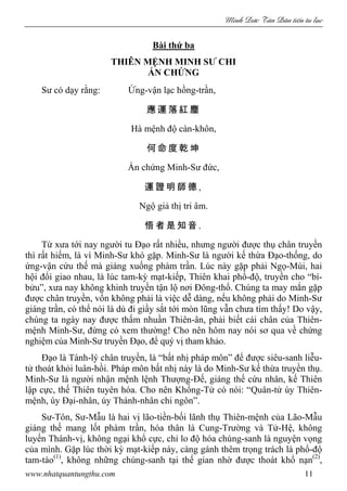 Minh c Tân Dân ti n tu l c
www.nhatquantungthu.com 11
Bài thứ ba
THIÊN MỆNH MINH SƯ CHI
ẤN CHỨNG
Sư có dạy rằng: Ứng-vận lạc hồng-trần,
應 運 落 紅 塵
Hà mệnh độ càn-khôn,
何 命 度 乾 坤
Ấn chứng Minh-Sư đức,
運 證 明 師 德 ,
Ngộ giả thị tri âm.
悟 者 是 知 音 .
Từ xưa tới nay người tu Đạo rất nhiều, nhưng người được thụ chân truyền
thì rất hiếm, là vì Minh-Sư khó gặp. Minh-Sư là người kế thừa Đạo-thống, do
ứng-vận cứu thế mà giáng xuống phàm trần. Lúc này gặp phải Ngọ-Mùi, hai
hội đổi giao nhau, là lúc tam-kỳ mạt-kiếp, Thiên khai phổ-độ, truyền cho “bí-
bửu”, xưa nay không khinh truyền tận lộ nơi Đông-thổ. Chúng ta may mắn gặp
được chân truyền, vốn không phải là việc dễ dàng, nếu không phải do Minh-Sư
giáng trần, có thể nói là dù đi giầy sắt tới mòn lũng vẫn chưa tìm thấy! Do vậy,
chúng ta ngày nay được thấm nhuần Thiên-ân, phải biết cái chân của Thiên-
mệnh Minh-Sư, đừng có xem thường! Cho nên hôm nay nói sơ qua về chứng
nghiệm của Minh-Sư truyền Đạo, để quý vị tham khảo.
Đạo là Tánh-lý chân truyền, là “bất nhị pháp môn” để được siêu-sanh liễu-
tử thoát khỏi luân-hồi. Pháp môn bất nhị này là do Minh-Sư kế thừa truyền thụ.
Minh-Sư là người nhận mệnh lệnh Thượng-Đế, giáng thế cứu nhân, kế Thiên
lập cực, thế Thiên tuyên hóa. Cho nên Khổng-Tử có nói: “Quân-tử úy Thiên-
mệnh, úy Đại-nhân, úy Thánh-nhân chi ngôn”.
Sư-Tôn, Sư-Mẫu là hai vị lão-tiền-bối lãnh thụ Thiên-mệnh của Lão-Mẫu
giáng thế mang lốt phàm trần, hóa thân là Cung-Trường và Tử-Hệ, không
luyến Thánh-vị, không ngại khổ cực, chỉ lo độ hóa chúng-sanh là nguyện vọng
của mình. Gặp lúc thời kỳ mạt-kiếp này, càng gánh thêm trọng trách là phổ-độ
tam-tào(1)
, không những chúng-sanh tại thế gian nhờ được thoát khổ nạn(2)
,
 