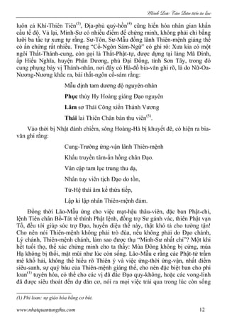 Minh c Tân Dân ti n tu l c
www.nhatquantungthu.com 12
luôn cả Khí-Thiên Tiên(3)
, Địa-phủ quỷ-hồn(4)
cũng hiển hóa nhân gian khẩn
cầu tế độ. Vả lại, Minh-Sư có nhiều điểm để chứng minh, không phải chỉ bằng
lưỡi ba tấc tự xưng tự rằng. Sư-Tôn, Sư-Mẫu đồng lãnh Thiên-mệnh giáng thế
có ấn chứng rất nhiều. Trong “Cổ-Ngôn Sám-Ngữ” có ghi rõ: Xưa kia có một
ngôi Thất-Thánh-cung, còn gọi là Thất-Phật-tự, được dựng tại làng Mã Dinh,
ấp Hiếu Nghĩa, huyện Phân Dương, phủ Đại Đồng, tỉnh Sơn Tây, trong đó
cung phụng bảy vị Thánh-nhân, nơi đây có Hà-đồ bia-văn ghi rõ, là do Nữ-Oa-
Nương-Nương khắc ra, bài thất-ngôn cổ-sám rằng:
Mẫu định tam dương độ nguyên-nhân
Phục thủy Hy Hoàng giáng Đạo nguyên
Lâm sơ Thái Công xiển Thánh Vương
Thái lai Thiên Chân bàn thu viên(5)
.
Vào thời bị Nhật đánh chiếm, sông Hoàng-Hà bị khuyết đê, có hiện ra bia-
văn ghi rằng:
Cung-Trường ứng-vận lãnh Thiên-mệnh
Khẩu truyền tâm-ấn hồng chân Đạo.
Vân cập tam lục trung thu dạ,
Nhân tuy viên tịch Đạo do tồn,
Tử-Hệ thái âm kế thừa tiếp,
Lập kỉ lập nhân Thiên-mệnh đảm.
Đồng thời Lão-Mẫu ứng cho việc mạt-hậu thâu-viên, đặc ban Phật-chỉ,
lệnh Tiên chân Bồ-Tát tề thính Phật lệnh, đồng trợ Sư gánh vác, thiên Phật vạn
Tổ, đều tới giúp sức trợ Đạo, huyền diệu thế này, thật khó tả cho tường tận!
Cho nên nói Thiên-mệnh không phải trò đùa, nếu không phải do Đạo chánh,
Lý chánh, Thiên-mệnh chánh, làm sao được thụ “Minh-Sư nhất chỉ”? Một khi
hết tuổi thọ, thể xác chứng minh cho ta thấy: Mùa Đông không bị cứng, mùa
Hạ không bị thối, mặt mũi như lúc còn sống. Lão-Mẫu e rằng các Phật-tử trầm
mê khổ hải, không thể hiểu rõ Thiên ý và việc ứng-thời ứng-vận, nhất điểm
siêu-sanh, sự quý báu của Thiên-mệnh giáng thế, cho nên đặc biệt ban cho phi
loan(1)
tuyên hóa, có thể cho các vị đã đắc Đạo quy-không, hoặc các vong-linh
đã được siêu thoát đến dự đàn cơ, nói ra mọi việc trải qua trong lúc còn sống
(1) Phi loan: sự giáo hóa bằng cơ bút.
 