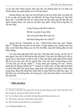 Minh c Tân Dân ti n tu l c
www.nhatquantungthu.com 13
và sau khi chết. Được huyền diệu như thế, nếu không phải do cái chân của
Thiên-mệnh, thì người phàm sao có thể làm được!
Không những vậy, hiện nay trên thế giới có đủ loại thiên môn vạn phái, đó
là do sự sắp xếp huyền diệu của Bề-trên, để ứng Cung-Trường tổ “đại biện
thâu-viên”. Lão-Mẫu đã cho sai xuống trước đủ loại môn giáo để dẫn dắt con
người hướng thiện, sau cùng là vạn giáo quy nhất. Trong kinh Long-Hoa có
câu thơ rằng:
Cung-Trường xuất thế kỉ nhân tri,
Độ tận vạn giáo tề quy nhất,
Tẩu mã truyền Đạo thời niên chí,
Độ thoát hoàng-thai tảo xuất kỳ(1)
Trong Di-Lặc Chân-Kinh có nói: “Thiên-Chân thâu-viên quải Thánh-
hiệu”(2)
. Những thứ này đều là nói trước và ứng nghiệm sau, chứng minh cho
thấy sự kế thừa Đạo-thống của Sư-Tôn Sư-Mẫu, tuyệt đối không phải chỉ nói
bằng miệng.
Lúc này đang gặp phải thời mạt-vận, chân Đạo phổ truyền, mà Sư chỉ có
một người, làm sao có thể bôn ba đây đó được? Cho nên Lão-Mẫu từ-bi, bất cứ
người nào có đức hạnh, có thể hi sinh vì Đạo, đều được lãnh nhận Thiên-mệnh,
thế Sư đi lo mọi việc, thế Sư truyền Đạo. Cho nên sách Trung-Dung có nói:
“Cố đại đức giả tất thụ mệnh”(3)
. Trong nhân gian thường nói câu: “Thiên-
mệnh đại thị Hoàng Thánh-chỉ”(4)
. Chúng ta tu Đạo, đối với Đạo phải biết kính
và luôn luôn khắc ghi trong lòng, uống nước nhớ nguồn, thường có Đạo-niệm
trong lòng, đồng tâm đồng đức, phân biệt rõ ràng Minh-Sư chân hay ngụy. Tu
Đại-Đạo này nói không khó, chỉ mong quý vị lấy làm tham khảo và tự tìm hiểu
cho ngộ tỉnh.
* Phần chú thích:
(1) “Sư-Tôn ra đời được mấy người biết, độ tận vạn giáo đồng quy nhất, Thiên thời đến truyền
Đạo rất gấp rút, độ nguyên Phật tử thoát li bể khổ”.
(2) “Sư-Tôn Thiên-Nhiên và Sư-Mẫu Tố-Chân đồng lãnh Thiên-mệnh thu viên”.
(3) “Nếu người có đại đức, tất lãnh được Thiên-mệnh”.
(4) “Thiên-mệnh tựa như Thánh-chỉ của Hoàng-Đế”.
 
