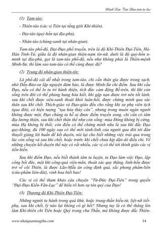 Minh c Tân Dân ti n tu l c
www.nhatquantungthu.com 14
(1) Tam-tào:
- Thiên-tào (các vị Tiên tại tầng giới Khí-thiên).
- Địa-tào (quỷ-hồn tại địa-phủ).
- Nhân-tào (chúng-sanh tại nhân-gian).
Tam-tào phổ-độ, Đại-Đạo phổ truyền, trên là độ Khí-Thiên Đại-Tiên, Hà-
Hán Tinh-Tú; giữa là độ nhân-gian thiện-nam tín-nữ, dưới là độ quỷ-hồn u-
minh tại địa-phủ, gọi là tam-tào phổ-độ, nếu như không phải là Thiên-mệnh
Minh-Sư, thì làm sao tam-tào có thể cùng được độ?
(2) Trung độ nhân-gian thiện-tín:
Là phổ-độ cái dễ nhất trong tam-tào, chỉ cần thân gia được trong sạch,
nhờ Dẫn-Bảo-sư lập nguyện đảm bảo, là được Minh-Sư chỉ điểm. Sau khi cầu
Đạo, nếu có thể lo tu trì hành thiện, tích đức cảm động Bề-trên, thì khi còn
sống trên đời có thể phùng hung hóa kiết, khi gặp nạn được trở nên tốt lành,
sau khi chết được siêu-sanh thoát khỏi luân-hồi, được chứng minh qua xác
thân sau khi chết. Thích-giáo và Đạo-giáo đều cho rằng khi sư phụ viên tịch
(qua đời), có hiện tượng “tọa hóa thùy cân”, nhưng trong muôn ngàn người
không được một, Đạo chúng ta hễ ai được điểm truyền xong, chỉ cần có tâm
địa lương thiện, sau khi chết thân thể như còn sống: mùa Đông không bị cứng,
mùa Hạ không bị thối; còn điều có thể chứng minh nữa là sau khi đắc Đạo
quy-không, đủ 100 ngày sau có thể mời tánh-linh của người qua đời tới đàn
thuyết giảng lời huấn để kết duyên, nói lại cho biết những việc trải qua trong
lúc còn sống và sau khi chết, hoặc trước khi chết chưa kịp dặn dò điều chi. Về
những chuyện kết duyên thế này có rất nhiều, các vị có thể tới thỉnh giáo các vị
tiền-hiền.
Sau khi điểm Đạo, nếu biết thành tâm tu luyện, tu Đạo làm việc Đạo, lập
công bồi đức, một khi công-quả viên-mãn, thoát xác quy thăng, linh-hồn được
trở về cõi Thiên, là được Lão-Mẫu án công định quả, sắc phong phẩm-liên
(cửu-phẩm liên-đài), vinh hoa biết bao!
Các vị có thể tham khảo câu chuyện “Từ-Đức Đại-Tiên” trong quyển
“Đại-Đạo Kiến-Văn-Lục” để hiểu rõ hơn sự tôn quý của Đạo!
(3) Thương độ Khí-Thiên Đại-Tiên:
Những người tu hành trong quá khứ, hoặc trung-thần hiếu-tử, liệt-nữ tiết-
phụ, sau khi chết, lý nào lại không có gì hết? Nhưng tuy là có thể thăng lên
làm Khí-thiên chi Tiên hoặc Quỷ trong chư Thần, mà không được đắc Thiên-
 