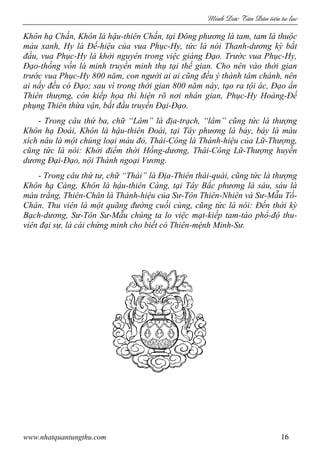 Minh c Tân Dân ti n tu l c
www.nhatquantungthu.com 16
Khôn hạ Chấn, Khôn là hậu-thiên Chấn, tại Đông phương là tam, tam là thuộc
màu xanh, Hy là Đế-hiệu của vua Phục-Hy, tức là nói Thanh-dương kỳ bắt
đầu, vua Phục-Hy là khởi nguyên trong việc giáng Đạo. Trước vua Phục-Hy,
Đạo-thống vốn là minh truyền minh thụ tại thế gian. Cho nên vào thời gian
trước vua Phục-Hy 800 năm, con người ai ai cũng đều ý thành tâm chánh, nên
ai nấy đều có Đạo; sau vì trong thời gian 800 năm này, tạo ra tội ác, Đạo ẩn
Thiên thượng, còn kiếp họa thì hiện rõ nơi nhân gian, Phục-Hy Hoàng-Đế
phụng Thiên thừa vận, bắt đầu truyền Đại-Đạo.
- Trong câu thứ ba, chữ “Lâm” là địa-trạch, “lâm” cũng tức là thượng
Khôn hạ Đoái, Khôn là hậu-thiên Đoái, tại Tây phương là bảy, bảy là màu
xích nâu là một chủng loại màu đỏ, Thái-Công là Thánh-hiệu của Lữ-Thượng,
cũng tức là nói: Khởi điểm thời Hồng-dương, Thái-Công Lữ-Thượng huyền
dương Đại-Đạo, nội Thánh ngoại Vương.
- Trong câu thứ tư, chữ “Thái” là Địa-Thiên thái-quái, cũng tức là thượng
Khôn hạ Càng, Khôn là hậu-thiên Càng, tại Tây Bắc phương là sáu, sáu là
màu trắng, Thiên-Chân là Thánh-hiệu của Sư-Tôn Thiên-Nhiên và Sư-Mẫu Tố-
Chân. Thu viên là một quãng đường cuối cùng, cũng tức là nói: Đến thời kỳ
Bạch-dương, Sư-Tôn Sư-Mẫu chúng ta lo việc mạt-kiếp tam-tào phổ-độ thu-
viên đại sự, là cái chứng minh cho biết có Thiên-mệnh Minh-Sư.
 