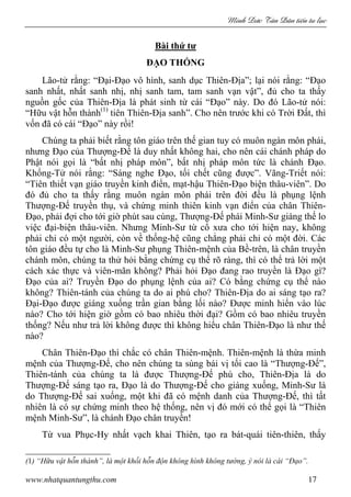 Minh c Tân Dân ti n tu l c
www.nhatquantungthu.com 17
Bài thứ tư
ĐẠO THỐNG
Lão-tử rằng: “Đại-Đạo vô hình, sanh dục Thiên-Địa”; lại nói rằng: “Đạo
sanh nhất, nhất sanh nhị, nhị sanh tam, tam sanh vạn vật”, đủ cho ta thấy
nguồn gốc của Thiên-Địa là phát sinh từ cái “Đạo” này. Do đó Lão-tử nói:
“Hữu vật hỗn thành(1)
tiên Thiên-Địa sanh”. Cho nên trước khi có Trời Đất, thì
vốn đã có cái “Đạo” này rồi!
Chúng ta phải biết rằng tôn giáo trên thế gian tuy có muôn ngàn môn phái,
nhưng Đạo của Thượng-Đế là duy nhất không hai, cho nên cái chánh pháp do
Phật nói gọi là “bất nhị pháp môn”, bất nhị pháp môn tức là chánh Đạo.
Khổng-Tử nói rằng: “Sáng nghe Đạo, tối chết cũng được”. Vãng-Triết nói:
“Tiên thiết vạn giáo truyền kinh điển, mạt-hậu Thiên-Đạo biện thâu-viên”. Do
đó đủ cho ta thấy rằng muôn ngàn môn phái trên đời đều là phụng lệnh
Thượng-Đế truyền thụ, và chứng minh thiên kinh vạn điển của chân Thiên-
Đạo, phải đợi cho tới giờ phút sau cùng, Thượng-Đế phái Minh-Sư giáng thế lo
việc đại-biện thâu-viên. Nhưng Minh-Sư từ cổ xưa cho tới hiện nay, không
phải chỉ có một người, còn về thống-hệ cũng chẳng phải chỉ có một đời. Các
tôn giáo đều tự cho là Minh-Sư phụng Thiên-mệnh của Bề-trên, là chân truyền
chánh môn, chúng ta thử hỏi bằng chứng cụ thể rõ ràng, thì có thể trả lời một
cách xác thực và viên-mãn không? Phải hỏi Đạo đang rao truyền là Đạo gì?
Đạo của ai? Truyền Đạo do phụng lệnh của ai? Có bằng chứng cụ thể nào
không? Thiên-tánh của chúng ta do ai phú cho? Thiên-Địa do ai sáng tạo ra?
Đại-Đạo được giáng xuống trần gian bằng lối nào? Được minh hiển vào lúc
nào? Cho tới hiện giờ gồm có bao nhiêu thời đại? Gồm có bao nhiêu truyền
thống? Nếu như trả lời không được thì không hiểu chân Thiên-Đạo là như thế
nào?
Chân Thiên-Đạo thì chắc có chân Thiên-mệnh. Thiên-mệnh là thừa minh
mệnh của Thượng-Đế, cho nên chúng ta sùng bái vị tối cao là “Thượng-Đế”,
Thiên-tánh của chúng ta là được Thượng-Đế phú cho, Thiên-Địa là do
Thượng-Đế sáng tạo ra, Đạo là do Thượng-Đế cho giáng xuống, Minh-Sư là
do Thượng-Đế sai xuống, một khi đã có mệnh danh của Thượng-Đế, thì tất
nhiên là có sự chứng minh theo hệ thống, nên vị đó mới có thể gọi là “Thiên
mệnh Minh-Sư”, là chánh Đạo chân truyền!
Từ vua Phục-Hy nhất vạch khai Thiên, tạo ra bát-quái tiên-thiên, thấy
(1) “Hữu vật hỗn thành”, là một khối hỗn độn không hình không tướng, ý nói là cái “Đạo”.
 