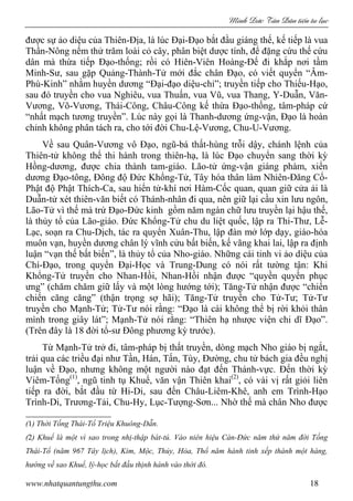Minh c Tân Dân ti n tu l c
www.nhatquantungthu.com 18
được sự ảo diệu của Thiên-Địa, là lúc Đại-Đạo bắt đầu giáng thế, kế tiếp là vua
Thần-Nông nếm thử trăm loài cỏ cây, phân biệt dược tính, để đặng cứu thế cứu
dân mà thừa tiếp Đạo-thống; rồi có Hiên-Viên Hoàng-Đế đi khắp nơi tầm
Minh-Sư, sau gặp Quảng-Thành-Tử mới đắc chân Đạo, có viết quyển “Âm-
Phù-Kinh” nhằm huyền dương “Đại-đạo diệu-chỉ”; truyền tiếp cho Thiếu-Hạo,
sau đó truyền cho vua Nghiêu, vua Thuấn, vua Vũ, vua Thang, Y-Duẫn, Văn-
Vương, Võ-Vương, Thái-Công, Châu-Công kế thừa Đạo-thống, tâm-pháp cứ
“nhất mạch tương truyền”. Lúc này gọi là Thanh-dương ứng-vận, Đạo là hoàn
chỉnh không phân tách ra, cho tới đời Chu-Lệ-Vương, Chu-U-Vương.
Về sau Quân-Vương vô Đạo, ngũ-bá thất-hùng trỗi dậy, chánh lệnh của
Thiên-tử không thể thi hành trong thiên-hạ, là lúc Đạo chuyển sang thời kỳ
Hồng-dương, được chia thành tam-giáo. Lão-tử ứng-vận giáng phàm, xiển
dương Đạo-tông, Đông độ Đức Khổng-Tử, Tây hóa thân làm Nhiên-Đăng Cổ-
Phật độ Phật Thích-Ca, sau hiển tử-khí nơi Hàm-Cốc quan, quan giữ cửa ải là
Duẫn-tử xét thiên-văn biết có Thánh-nhân đi qua, nên giữ lại cầu xin lưu ngôn,
Lão-Tử vì thế mà trứ Đạo-Đức kinh gồm năm ngàn chữ lưu truyền lại hậu thế,
là thủy tổ của Lão-giáo. Đức Khổng-Tử chu du liệt quốc, lập ra Thi-Thư, Lễ-
Lạc, soạn ra Chu-Dịch, tác ra quyển Xuân-Thu, lập đàn mở lớp dạy, giáo-hóa
muôn vạn, huyền dương chân lý vĩnh cửu bất biến, kế vãng khai lai, lập ra định
luận “vạn thế bất biến”, là thủy tổ của Nho-giáo. Những cái tinh vi ảo diệu của
Chí-Đạo, trong quyển Đại-Học và Trung-Dung có nói rất tường tận: Khi
Khổng-Tử truyền cho Nhan-Hồi, Nhan-Hồi nhận được “quyền quyền phục
ưng” (chăm chăm giữ lấy và một lòng hướng tới); Tăng-Tử nhận được “chiến
chiến căng căng” (thận trọng sợ hãi); Tăng-Tử truyền cho Tử-Tư; Tử-Tư
truyền cho Mạnh-Tử; Tử-Tư nói rằng: “Đạo là cái không thể bị rời khỏi thân
mình trong giây lát”; Mạnh-Tử nói rằng: “Thiên hạ nhược viện chi dĩ Đạo”.
(Trên đây là 18 đời tổ-sư Đông phương kỳ trước).
Từ Mạnh-Tử trở đi, tâm-pháp bị thất truyền, dòng mạch Nho giáo bị ngắt,
trải qua các triều đại như Tần, Hán, Tấn, Tùy, Đường, chu tử bách gia đều nghị
luận về Đạo, nhưng không một người nào đạt đến Thánh-vực. Đến thời kỳ
Viêm-Tống(1)
, ngũ tinh tụ Khuể, văn vận Thiên khai(2)
, có vài vị rất giỏi liên
tiếp ra đời, bắt đầu từ Hi-Di, sau đến Châu-Liêm-Khê, anh em Trình-Hạo
Trình-Di, Trương-Tải, Chu-Hy, Lục-Tượng-Sơn... Nhờ thế mà chân Nho được
(1) Thời Tống Thái-Tổ Triệu Khuông-Dẫn.
(2) Khuể là một vì sao trong nhị-thập bát-tú. Vào niên hiệu Càn-Đức năm thứ năm đời Tống
Thái-Tổ (năm 967 Tây lịch), Kim, Mộc, Thủy, Hỏa, Thổ năm hành tinh xếp thành một hàng,
hướng về sao Khuể, lý-học bắt đầu thịnh hành vào thời đó.
 
