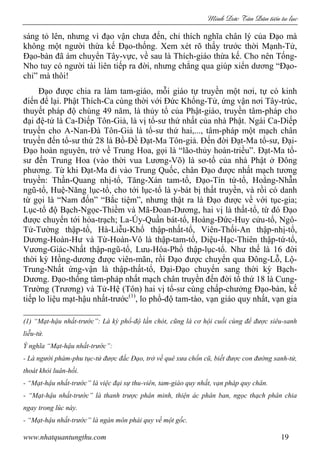 Minh c Tân Dân ti n tu l c
www.nhatquantungthu.com 19
sáng tỏ lên, nhưng vì đạo vận chưa đến, chỉ thích nghĩa chân lý của Đạo mà
không một người thừa kế Đạo-thống. Xem xét rõ thấy trước thời Mạnh-Tử,
Đạo-bàn đã ám chuyển Tây-vực, về sau là Thích-giáo thừa kế. Cho nên Tống-
Nho tuy có người tài liên tiếp ra đời, nhưng chẳng qua giúp xiển dương “Đạo-
chỉ” mà thôi!
Đạo được chia ra làm tam-giáo, mỗi giáo tự truyền một nơi, tự có kinh
điển để lại. Phật Thích-Ca cùng thời với Đức Khổng-Tử, ứng vận nơi Tây-trúc,
thuyết pháp độ chúng 49 năm, là thủy tổ của Phật-giáo, truyền tâm-pháp cho
đại đệ-tử là Ca-Diếp Tôn-Giả, là vị tổ-sư thứ nhất của nhà Phật. Ngài Ca-Diếp
truyền cho A-Nan-Đà Tôn-Giả là tổ-sư thứ hai,..., tâm-pháp một mạch chân
truyền đến tổ-sư thứ 28 là Bồ-Đề Đạt-Ma Tôn-giả. Đến đời Đạt-Ma tổ-sư, Đại-
Đạo hoàn nguyên, trở về Trung Hoa, gọi là “lão-thủy hoàn-triều”. Đạt-Ma tổ-
sư đến Trung Hoa (vào thời vua Lương-Võ) là sơ-tổ của nhà Phật ở Đông
phương. Từ khi Đạt-Ma đi vào Trung Quốc, chân Đạo được nhất mạch tương
truyền: Thần-Quang nhị-tổ, Tăng-Xán tam-tổ, Đạo-Tín tứ-tổ, Hoằng-Nhẫn
ngũ-tổ, Huệ-Năng lục-tổ, cho tới lục-tổ là y-bát bị thất truyền, và rồi có danh
từ gọi là “Nam đốn” “Bắc tiệm”, nhưng thật ra là Đạo được về với tục-gia;
Lục-tổ độ Bạch-Ngọc-Thiềm và Mã-Đoan-Dương, hai vị là thất-tổ, từ đó Đạo
được chuyển tới hỏa-trạch; La-Úy-Quần bát-tổ, Hoàng-Đức-Huy cửu-tổ, Ngô-
Tử-Tường thập-tổ, Hà-Liễu-Khổ thập-nhất-tổ, Viên-Thối-An thập-nhị-tổ,
Dương-Hoàn-Hư và Từ-Hoàn-Vô là thập-tam-tổ, Diệu-Hạc-Thiên thập-tứ-tổ,
Vương-Giác-Nhất thập-ngũ-tổ, Lưu-Hóa-Phổ thập-lục-tổ. Như thế là 16 đời
thời kỳ Hồng-dương được viên-mãn, rồi Đạo được chuyển qua Đông-Lỗ, Lộ-
Trung-Nhất ứng-vận là thập-thất-tổ, Đại-Đạo chuyển sang thời kỳ Bạch-
Dương. Đạo-thống tâm-pháp nhất mạch chân truyền đến đời tổ thứ 18 là Cung-
Trường (Trương) và Tử-Hệ (Tôn) hai vị tổ-sư cùng chấp-chưởng Đạo-bàn, kế
tiếp lo liệu mạt-hậu nhất-trước(1)
, lo phổ-độ tam-tào, vạn giáo quy nhất, vạn gia
(1) “Mạt-hậu nhất-trước”: Là kỳ phổ-độ lần chót, cũng là cơ hội cuối cùng để được siêu-sanh
liễu-tử.
Ý nghĩa “Mạt-hậu nhất-trước”:
- Là người phàm-phu tục-tử được đắc Đạo, trở về quê xưa chốn cũ, biết được con đường sanh-tử,
thoát khỏi luân-hồi.
- “Mạt-hậu nhất-trước” là việc đại sự thu-viên, tam-giáo quy nhất, vạn pháp quy chân.
- “Mạt-hậu nhất-trước” là thanh trược phân minh, thiện ác phân ban, ngọc thạch phân chia
ngay trong lúc này.
- “Mạt-hậu nhất-trước” là ngàn môn phái quy về một gốc.
 