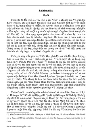 Minh c Tân Dân ti n tu l c
www.nhatquantungthu.com 2
Bài thứ nhất:
ĐẠO
Chúng ta đã đắc Đạo rồi, vậy Đạo là gì? “Đạo” là chân lý của Vô-Cực, khi
được Trời phú cho con người thì gọi là linh-tánh. Cái linh-tánh này vốn thuần
thiện vô ác, trong trắng vô nhiễm, do nguyên-nhân lạc xuống hậu-thiên, phải
chịu khí-bỉnh câu thúc, bị vật-dục che lấp, làm cho cái tánh vốn sáng suốt lại bị
nhiễm ngầm trong mê muội, tuy có tồn tại nhưng không biết là có tồn tại, chỉ
biết làm việc theo tâm trạng người phàm trần, tham niềm khoái lạc trên tấm
thân hữu sắc nhãn tiền, bị tình dục ràng buộc. Do tham mà cứ tham miết cho
nên sự ô trược ngày càng dày đặc, tạo ra các thứ nghiệp-chướng, cho nên bị rơi
vào tứ-sanh lục-đạo, luân-hồi chuyển biến, trải qua bao nhiêu ngàn năm, bị như
thế chỉ do đắm mê trần thế, không biết làm sao để phản-bổn hoàn-nguyên?
Chúng ta nay đã đắc Đạo, được biết con đường trở về cõi Trời, hiểu được tấm
thân hữu sắc này là giả, là tạm bợ không thể tồn tại mãi!
Chúng ta may mắn gặp lúc Thiên khai phổ-độ, sau khi đắc pháp thượng-
thừa thì cần phải tu Đạo. Thánh-nhân có nói: “Thiên-mệnh chi vị Tánh, suất
Tánh chi vị Đạo, tu Đạo chi vị Giáo” (1)
. Tu Đạo là học lấy con đường dẫn dắt
tánh đi, từ vai trò làm người cho tới trở về cõi Trời, tẩy rửa sạch sẽ những
nghiệp-chướng do chúng ta tạo ra trong nhiều kiếp trước, những thói hư tật xấu
cùng các khí chất xấu xa khác mà chúng ta đang đắm chìm trong đó, cải ác
hướng thiện, trở về với bổn-lai diện-mục, phản-bổn hoàn-nguyên, trở về cội
nguồn nhận lại Mẫu, thoát khỏi tứ-sanh lục-đạo, địa-ngục luân-hồi, trở về Vô-
Cực Lý-Thiên. Nếu chúng ta tiếp tục hành thêm đại công đại đức, phổ-độ
chúng-sanh, sau này “Đạo thành Thiên-thượng, danh lưu nhân-gian”, siêu độ
cửu-huyền thất-tổ, thành Thánh thành Phật muôn đời bất diệt, mới không uổng
công chúng ta sinh ra làm người và gặp được Vô-thượng Đại-pháp.
Thiên-Đạo là con đường dẫn từ hậu-thiên trở về tiên-thiên. Đạo tức là Lý,
tại Thiên gọi là Thiên-lý, tại Địa gọi là Địa-lý, tại Nhân gọi là Tánh-lý. Tánh-lý
này chính là tâm-ấn chân pháp mà các vị Thánh đời đời tương truyền. Từ xưa
tới nay các vị Thánh Hiền Tiên Phật đều phải đi tầm Minh-Sư cầu lấy bí pháp,
tâm ấn tâm, khẩu truyền tâm thụ, nên xưng là “hằng cổ bất truyền chi bí bửu”.
Thời cổ xưa có câu “pháp bất truyền lục nhĩ” là ý này đấy! Chúng ta gặp được
duyên cơ tuyệt diệu này, gặp được Minh-Sư đắc thụ Vô-thượng Bồ-Đề diệu-
(1) Bản tính tự nhiên do Trời phú cho ta gọi là Tánh; hành theo cái đức có sẵn của bản tính thì
gọi là Đạo; một khi đã mất đi tính bổn lai, muốn hồi phục lại thì phải nhờ đến pháp mà tu, gọi là
Giáo.
 