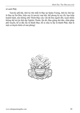 Minh c Tân Dân ti n tu l c
www.nhatquantungthu.com 20
sẽ sanh Phật.
Tam-kỳ phổ-độ, thời kỳ thứ nhất là Đạo tại Quân-Vương, thời kỳ thứ hai
là Đạo tại Sư-Nho, hiện nay là tam-kỳ mạt hội, thế phong bị suy tồi, hạo kiếp
hoành hành, nếu không nhờ Thiên-Đạo cứu vãn độ hóa người đời, tuyệt nhiên
không thể trở lại thời đại Nghiêu Thuấn. Do đó, Đạo giáng thứ dân, chân pháp
phổ truyền, hễ ai đắc lấy là thành Đạo, hễ ai chịu tu lấy là thành Phật, thật là
một cơ duyên thiên cổ nan phùng!
 
