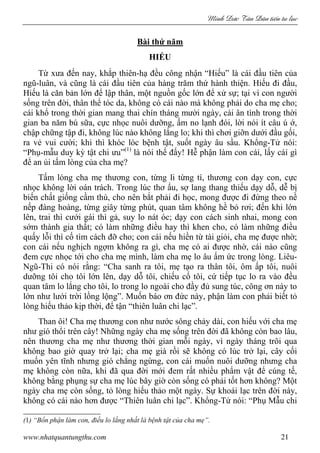 Minh c Tân Dân ti n tu l c
www.nhatquantungthu.com 21
Bài thứ năm
HIẾU
Từ xưa đến nay, khắp thiên-hạ đều công nhận “Hiếu” là cái đầu tiên của
ngũ-luân, và cũng là cái đầu tiên của hàng trăm thứ hành thiện. Hiếu đi đầu,
Hiếu là căn bản lớn để lập thân, một nguồn gốc lớn để xử sự; tại vì con người
sống trên đời, thân thể tóc da, không có cái nào mà không phải do cha mẹ cho;
cái khổ trong thời gian mang thai chín tháng mười ngày, cái ân tình trong thời
gian ba năm bú sữa, cực nhọc nuôi dưỡng, ấm no lạnh đói, lời nói ít câu ú ớ,
chập chững tập đi, không lúc nào không lắng lo; khi thì chơi giỡn dưới đầu gối,
ra vẻ vui cười; khi thì khóc lóc bệnh tật, suốt ngày âu sầu. Khổng-Tử nói:
“Phụ-mẫu duy kỳ tật chi ưu”(1)
là nói thế đấy! Hễ phận làm con cái, lấy cái gì
để an ủi tấm lòng của cha mẹ?
Tấm lòng cha mẹ thương con, từng li từng tí, thương con dạy con, cực
nhọc không lời oán trách. Trong lúc thơ ấu, sợ lang thang thiếu dạy dỗ, dễ bị
biến chất giống cầm thú, cho nên bắt phải đi học, mong được đi đứng theo nề
nếp đàng hoàng, từng giây từng phút, quan tâm không hề bỏ rơi; đến khi lớn
lên, trai thì cưới gái thì gả, suy lo nát óc; dạy con cách sinh nhai, mong con
sớm thành gia thất; có làm những điều hay thì khen cho, có làm những điều
quấy lỗi thì cố tìm cách đỡ cho; con cái nếu hiền từ tài giỏi, cha mẹ được nhờ;
con cái nếu nghịch ngợm không ra gì, cha mẹ có ai được nhờ, cái nào cũng
đem cực nhọc tới cho cha mẹ mình, làm cha mẹ lo âu ấm ức trong lòng. Liêu-
Ngũ-Thi có nói rằng: “Cha sanh ra tôi, mẹ tạo ra thân tôi, ôm ấp tôi, nuôi
dưỡng tôi cho tôi lớn lên, dạy dỗ tôi, chiếu cố tôi, cứ tiếp tục lo ra vào đều
quan tâm lo lắng cho tôi, lo trong lo ngoài cho đầy đủ sung túc, công ơn này to
lớn như lưới trời lồng lộng”. Muốn báo ơn đức này, phận làm con phải biết tỏ
lòng hiếu thảo kịp thời, để tận “thiên luân chi lạc”.
Than ôi! Cha mẹ thương con như nước sông chảy dài, con hiếu với cha mẹ
như gió thổi trên cây! Những ngày cha mẹ sống trên đời đã không còn bao lâu,
nên thương cha mẹ như thương thời gian mỗi ngày, vì ngày tháng trôi qua
không bao giờ quay trở lại; cha mẹ già rồi sẽ không có lúc trở lại, cây cối
muốn yên tĩnh nhưng gió chẳng ngừng, con cái muốn nuôi dưỡng nhưng cha
mẹ không còn nữa, khi đã qua đời mới đem rất nhiều phẩm vật để cúng tế,
không bằng phụng sự cha mẹ lúc bây giờ còn sống có phải tốt hơn không? Một
ngày cha mẹ còn sống, tỏ lòng hiếu thảo một ngày. Sự khoái lạc trên đời này,
không có cái nào hơn được “Thiên luân chi lạc”. Khổng-Tử nói: “Phụ Mẫu chi
(1) “Bổn phận làm con, điều lo lắng nhất là bệnh tật của cha mẹ”.
 