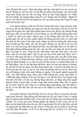 Minh c Tân Dân ti n tu l c
www.nhatquantungthu.com 22
niên, bất khả bất tri giả”. Một mặt mừng tuổi thọ, một mặt lo sợ cha mẹ bị suy
già đi! Phụng sự cha mẹ nếu có thể đầy đủ niềm kính thương, cho dù ăn đậu
luộc nước trong, cha mẹ vẫn vui lòng. Xem lại ông Tăng-Nguyên với “khẩu
thể chi dưỡng” lại không bằng Tăng-Tử với “dưỡng chí chi thành”. Mạnh-Tử
nói ra việc này để nói lên việc phụng sự cha mẹ được giống như Tăng-Tử cung
kính cha mẹ già vậy!
Con người chúng ta đến khi hết thời trung niên bước sang tuổi già, hình
hài bị co rút, da thịt không còn sáng sủa nõn nà như trước; sức lực bị yếu đi,
trung khí bị giảm sút, ngồi nằm không được thoải mái, đồ ăn vào miệng không
thấy ngon, đối với mọi thứ đồ vật hay những sự việc đều thấy không được theo
ý muốn sở thích của mình. Người giàu có thì không thiếu hụt tiền bạc, có
người giúp việc để sai biểu; người nghèo thì không đủ tiền xoay xở, nhìn một
dĩa thức ăn đơn giản là đã chảy nước miếng; ba bữa ăn không đủ, trầm trọng
hơn là bệnh già liên miên, sầu não tối ngày. Những cái vừa kể là lúc cha mẹ
bước vào tuổi già trong tình trạng khổ đau, cho nên phận làm con cái phải có
bổn phận phụng dưỡng trong lúc này, cha mẹ nhờ con cũng chỉ trong lúc này
đấy! Tục-ngữ có câu: “Ông bà may mắn được một dâu hiếu thảo, còn hơn
được một con trai hiếu thảo”, đấy là câu nói mô tả khi nhìn thấy Đạo! Tại vì
con trai ở nhà ngày giờ rất ít, tỏ lòng hiếu cũng bị hạn chế, con dâu ở nhà ngày
giờ nhiều hơn, tỏ lòng hiếu được thường xuyên. Một điều rất đáng chê trách và
cũng rất đáng thương, là có một số nam nữ bất lương, ca xướng khâu hiệu tự
do bình đẳng, viện cớ mà lập luận bất hiêu, nhìn cha mẹ như người đi đường;
do vấn đề tài sản mà người con thưa kiện người cha, vì luyến ái mà bóp méo lý
lẽ để qua mặt cha mẹ; tự cho là văn minh mà không chịu tự xét lại mình như
cây cối không có gốc, như nước không có nguồn. Con người nghịch ngợm bất
hiếu, Trời Đất không dung chứa, Quỷ Thần không tha, trong ngục-hình có
3.000 hình phạt, không có tội nào lớn hơn so với tội bất hiếu. Con người sống
trên đời, bất hiếu với cha mẹ, không bằng cầm thú, có đáng sống làm người
không? Hoặc là gian dâm, cờ bạc, cướp giật, tranh giành sống chết về quyền
lợi cá nhân; hoặc là cuộc sống xa xí phóng đãng, lang thang, mọi thứ hành vi
tồi tệ, cử chỉ thất đức làm cho cha mẹ lo âu, khiếp sợ, đều là những việc thật
bất hiếu.
Con người chúng ta nếu bất hiếu cha mẹ, thì tuy rằng có công lớn trên đời,
tụng kinh sám-hối, cũng không thể bớt giảm tội lỗi của mình tí nào, vì nguồn
gốc do chính mình đã đánh mất; có bao giờ cây cối không gốc mà không bị đổ
xuống? Và có bao giờ nước không nguồn mà không bị cạn? Làm con cái là
phải có bổn phận hiếu thảo cha mẹ, đó là nguồn gốc lớn để ta lập thân, nếu đã
có nguồn gốc thì nhân-đạo tự nảy sinh ra. Chưa bao giờ có hiếu-tử mà đi làm
việc bất nhân bất nghĩa, vô lễ vô trí, bất trung bất tín, vô liêm vô sỉ, bất trung
 