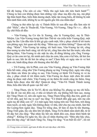 Minh c Tân Dân ti n tu l c
www.nhatquantungthu.com 23
bất độ lượng. Cho nên có câu: “Hiếu thủ ngũ luân nhi tiên bách hành”(1)
.
Chúng ta làm con không được làm những việc nhục mạ đến cha mẹ, mà phải
lập thân hành Đạo, hiển thân dương danh, khắc tận trung hiếu, để không bị mất
bổn-tánh bẩm sinh, không bị xa rời nguồn gốc lớn của nhân-đạo!
Chúng ta thử nhìn lại các vị Thánh Hiền từ xưa đến nay đều làm nên từ
chữ “Hiếu”, như là Thuấn-đế, Văn-Vương, Võ-Vương, Tăng-Tử v.v... đều là
lấy chữ Hiếu đi đầu:
− Văn-Vương, họ Cơ tên là Xương, cha là Vương-Quý, mẹ là Thái-
Nhiệm. Lúc Văn-Vương trong thời làm Thế-tử vào triều kiến Vương-Quý, một
ngày ba lần: Lần đầu tiên là khi gà gáy canh một, liền y phục chỉnh tề tới trước
cửa phòng ngủ, hỏi quan nội thị rằng: “Hôm nay có khỏe không?” Quan nội thị
rằng: “Khỏe”, Văn-Vương lại mừng; tới buổi trưa, Văn-Vương lại tới, cũng
làm tương tự như buổi sáng; tới tối lại tới, cũng làm như hai lần trước; nếu như
không khỏe, Văn-Vương tỏ sắc mặt âu sầu, đi đứng không yên; Ông Vương-
Quý có ăn cơm trở lại, thì mình mới chịu ăn cơm, hầu cơm ở kế bên, tất hỏi ấm
lạnh ra sao; khi ăn tất hỏi ăn uống ra sao? Chưa thấy có ngày nào tỏ vẻ hơi
kém sút, hành động được chí thượng như thế đấy!
− Võ-Vương, tên là Phát, con của Văn-Vương, phụng sự Văn-Vương thật
hiếu hết mức, cũng như Văn-Vương phụng sự ông Vương-Quý, ngày nào cũng
hỏi thăm sức khỏe ăn uống ra sao; Văn-Vương có bệnh Võ-Vương tỏ vẻ âu
sầu, y phục chỉnh tề tới thăm nuôi; Văn-Vương ăn được một chén thì mình
cũng ăn được một chén; Văn-Vương có ăn thêm thì mình cũng ăn thêm, lòng
thuần hiếu được như thế đấy! Quân-tử rằng: “Văn-Võ Thánh Thánh tương
thừa, hiếu đức khả dĩ quán vạn thế vân”.
− Tăng-Tham, tên là Tử-Vĩ, đệ-tử của Khổng-Tử, phụng sự mẹ chí hiếu.
Có lần đi vào núi đốn củi, ở nhà có khách tới, mẹ không biết làm sao, mong
đợi Tăng-Tham về, nên cắn ngón tay, Tăng-Tham bỗng thấy đau tim, gánh củi
về tới nhà, quỳ hỏi mẹ ra sao? mẹ rằng: “Có khách đến gấp quá, nên mẹ cắn
ngón tay để nhắc con về”. Có một ngày làm ruộng trên núi Thái-Sơn, trời đang
mưa tuyết, cả mấy ngày liền không được về nhà, nhớ cha mẹ của mình, làm bài
thơ Lương-Sơn ngâm đọc. Tăng-Tử trồng dưa, lỡ làm rễ dưa bị tổn thương,
Tăng-Triết giận, lấy cây đòn lớn tới đánh, Tăng-Tử bị đánh nằm dưới đất, từ từ
lết dậy hỏi cha rằng: “Đại nhân lấy hết sức đánh đòn con, được khỏi bệnh tật
chăng?”. Khổng-Tử nghe tin, lấy câu cổ nhân thường nói: “Đòn nhỏ hãy chịu,
đòn lớn hãy chạy” để trách Tăng-Tử, Tăng-Tử rằng: “Con biết lỗi rồi!”, rồi tới
(1) Trong trăm cái hành, ngũ luân đi đầu thì mới đạt được chữ Hiếu.
 
