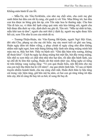 Minh c Tân Dân ti n tu l c
www.nhatquantungthu.com 24
Khổng-môn hành lễ cáo lỗi.
− Mẫn-Tử, tên Tổn-Tử-Khiên, còn nhỏ mẹ chết sớm, cha cưới mẹ ghẻ
sanh thêm hai đứa con rất là cưng, chỉ ganh tị với Tổn. Mùa Đông tới, hai đứa
con kia được áo bông gòn ấm áp, còn Tổn mặc hoa lư thường mặc. Cha bảo
Tổn đi kéo xe, vì thân thể lạnh cứng quá mức nên kéo không nổi, người cha
biết được đầu đuôi sự việc, định đuổi mẹ ghẻ đi, Tổn nói: “Mẫu tại nhất tử hàn,
mẫu khứ tam tử đơn”, người cha mới thôi ý định ấy, người mẹ nghe được liền
hối cải, xem Tổn như là con của mình đẻ ra.
− Trương-Thiện-Huân, tức Văn-Xương Đế-Quân, người Ngô Hội Gian,
đời nhà Chu, phụng sự cha mẹ chí hiếu. mẹ sáu mươi tuổi có ghẻ sau lưng,
Huân ngày đêm tới thăm viếng, y phục chỉnh tề ngày cũng như đêm không
nhắm mắt nghỉ ngơi, hơn một tháng không thấy lành nên dùng miệng mình hút
máu mủ ra, thấy hơi bớt. Thầy trị bệnh nói: “Ghẻ độc bám trên xương, không
dễ thoát khỏi”. Cách ba ngày lại dùng miệng hút một lần, hút đầy trong miệng,
liền nhổ ra xem thấy có chất nhừ nhừ như hạt tấm, rồi dần dần bệnh lành, sau
tại chỗ đó bị lõm thịt xuống, Huấn cắt thịt mình nhét vào, bỗng nghe có tiếng
từ trên không vang xuống rằng: “Vì con quá thuần hiếu, nên Bề-trên cho mẹ
của con tuổi thọ thêm hai kỉ (24 năm)”, mẹ quả nhiên lành hẳn. Về sau có bệnh
truyền nhiễm hoành hành, cha mẹ cùng chết mất, Huấn đích thân lo liệu từng
cái trong việc liệm táng, giữ bên mộ ba năm, có hai con gà rừng trắng tới đậu
trên cây, khi tế cúng thì bay tới ca hót, tế xong thì bay đi.
 