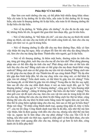 Minh c Tân Dân ti n tu l c
www.nhatquantungthu.com 25
Phân Biệt Về Chữ Hiếu
Đạo làm con nuôi dưỡng cha mẹ, có thể phân biệt nhiều dạng khác nhau:
Nếu chỉ toàn là hạ dưỡng thì là tiểu hiếu, nếu toàn là thứ dưỡng thì là trung
hiếu, nếu toàn là thượng dưỡng thì là đại hiếu, nếu toàn là tối thượng dưỡng thì
là đại hiếu chi đại hiếu.
− Nói về hạ dưỡng, là “khẩu phúc chi dưỡng”, là cho đủ ăn đủ mặc mọi
bề, không thiếu bề chi, là người thế gian khó làm được đấy, gọi là tiểu hiếu.
− Nói về thứ dưỡng, là “thể thân chi chí”, cái nào cha mẹ ưa thích thì mình
cũng ưa thích, cái nào cha mẹ kính nể thì mình cũng kính nể, làm cho cha mẹ
được yên tâm vui vẻ, gọi là trung hiếu.
− Nói về thượng dưỡng là dẫn dắt cha mẹ theo đường Đạo, thấy có làm
việc thiện thì ủng hộ ngay, thấy có phạm lỗi lầm thì nhè nhẹ dịu dàng khuyến
cải, làm cho cha mẹ dựng lập được Thánh-đức trên người, gọi là đại hiếu.
− Nói về tối thượng dưỡng, là thêm một bước, thường niệm ân tình cha
mẹ, từng giờ từng phút, tuổi thọ của cha mẹ dễ cho kéo dài? Phải dùng phương
pháp nào có thể đền đáp ân tình cha mẹ? Phải dùng cách nào có thể kéo dài
tuổi thọ cho cha mẹ? Bằng cách nào có thể giúp cha mẹ được thoát khỏi vòng
sanh-tử? Bằng cách nào có thể giúp cha mẹ tiêu trừ tội chướng? Bằng cách nào
có thể giúp cha mẹ được đi vào Thánh-lưu để sau cùng thành Phật? Thí dụ như
khi gặp đao binh kiếp đến, bế cha mẹ chạy trốn vào rừng núi, có thể khỏi bị
giặc tìm tới chăng? Trốn dưới nước, có thể khỏi bị giặc tìm tới chăng? Trốn
vào hoang dã, có thể khỏi bị giặc tìm tới chăng? Trong đầu óc lăn lóc suy nghĩ,
làm sao để cho cha mẹ nhất định được ở nơi an toàn tuyệt đối, gọi là “tối
thượng dưỡng”, cũng gọi là “vô thượng dưỡng”, cũng gọi là “siêu thượng nhất
thiết thế gian dưỡng”, chẳng lẽ không phải “đại hiếu chi đại hiếu” chăng? Nếu
như giết con vật để nuôi cha mẹ, làm cho con vật ôm oán ức trong kiếp tới đòi
nợ cha mẹ, không thể cứu cha mẹ khỏi bị đói bằng cách lóc thịt kẻ khác; cũng
không thể cứu cha mẹ khỏi bị khát nước bằng rượu bổ ngâm tẩm các loài rắn,
như thế là cộng thêm nghiệp nặng cho cha mẹ, làm sao có thể gọi là hiếu thảo?
Hoặc nói rằng: ”Sĩ nhân công thành danh toại, quang tông diệu tổ, khả vị hiếu
ư?”, câu trả lời rằng: Công thành danh toại hẳn là đủ đấy, nếu nhờ thế mà làm
việc thiện, hẳn là đem quang vinh đến cho cha mẹ, nhưng nếu nhờ thế mà làm
việc ác, ngược lại là làm nhục cha mẹ phải chăng? Cha của Tần Cối là tể
tướng, nếu như sanh vào thời nay, người ta chắc ghét và thù địch nhau, cho nên
hiếu-tử đem vinh quang đến cho cha mẹ, không có gì hơn là tích đức, công
danh chỉ là điều phụ thôi!
 
