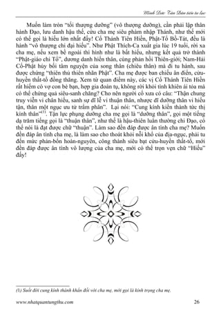 Minh c Tân Dân ti n tu l c
www.nhatquantungthu.com 26
Muốn làm tròn “tối thượng dưỡng” (vô thượng dưỡng), cần phải lập thân
hành Đạo, lưu danh hậu thế, cứu cha mẹ siêu phàm nhập Thánh, như thế mới
có thể gọi là hiếu lớn nhất đấy! Cổ Thánh Tiên Hiền, Phật-Tổ Bồ-Tát, đều là
hành “vô thượng chi đại hiếu”. Như Phật Thích-Ca xuất gia lúc 19 tuổi, rời xa
cha mẹ, nếu xem bề ngoài thì hình như là bất hiếu, nhưng kết quả trở thành
“Phật-giáo chi Tổ”, dương danh hiển thân, cùng phản hồi Thiên-giới; Nam-Hải
Cổ-Phật hủy bối tâm nguyện của song thân (chiêu thân) mà đi tu hành, sau
được chứng “thiên thủ thiên nhãn Phật”. Cha mẹ được ban chiếu ân điển, cửu-
huyền thất-tổ đồng thăng. Xem từ quan điểm này, các vị Cổ Thánh Tiên Hiền
rất hiếm có vợ con bè bạn, hợp gia đoàn tụ, không rời khỏi tình khiên ái tỏa mà
có thể chứng quả siêu-sanh chăng? Cho nên người cổ xưa có câu: “Thận chung
truy viễn vi chân hiếu, sanh sự dĩ lễ vi thuận thân, nhược dĩ dưỡng thân vi hiếu
tận, thân một ngục ưu tử trẩm phân”. Lại nói: “Cung kính kiền thành tức thị
kính thân”(1)
. Tận lực phụng dưỡng cha mẹ gọi là “dưỡng thân”, gọi một tiếng
dạ trăm tiếng gọi là “thuận thân”, như thế là hậu-thiên luân thường chi Đạo, có
thể nói là đạt được chữ “thuận”. Làm sao đền đáp được ân tình cha mẹ? Muốn
đền đáp ân tình cha mẹ, là làm sao cho thoát khỏi nỗi khổ của địa-ngục, phải tu
đến mức phản-bổn hoàn-nguyên, công thành siêu bạt cửu-huyền thất-tổ, mới
đền đáp được ân tình vô lượng của cha mẹ, mới có thể trọn vẹn chữ “Hiếu”
đấy!
(1) Suốt đời cung kính thành khẩn đối với cha mẹ, mới gọi là kính trọng cha mẹ.
 