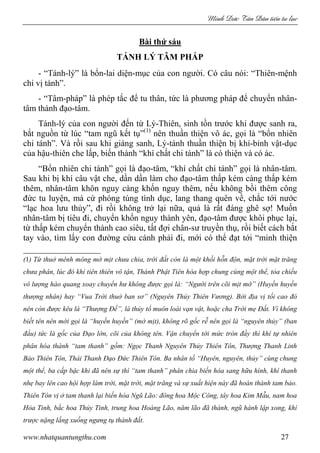 Minh c Tân Dân ti n tu l c
www.nhatquantungthu.com 27
Bài thứ sáu
TÁNH LÝ TÂM PHÁP
- “Tánh-lý” là bổn-lai diện-mục của con người. Có câu nói: “Thiên-mệnh
chi vị tánh”.
- “Tâm-pháp” là phép tắc để tu thân, tức là phương pháp để chuyển nhân-
tâm thành đạo-tâm.
Tánh-lý của con người đến từ Lý-Thiên, sinh tồn trước khi được sanh ra,
bắt nguồn từ lúc “tam ngũ kết tụ”(1)
nên thuần thiện vô ác, gọi là “bổn nhiên
chi tánh”. Và rồi sau khi giáng sanh, Lý-tánh thuần thiện bị khí-bỉnh vật-dục
của hậu-thiên che lấp, biến thành “khí chất chi tánh” là có thiện và có ác.
“Bổn nhiên chi tánh” gọi là đạo-tâm, “khí chất chi tánh” gọi là nhân-tâm.
Sau khi bị khí câu vật che, dần dần làm cho đạo-tâm thấp kém càng thấp kém
thêm, nhân-tâm khôn nguy càng khốn nguy thêm, nếu không bồi thêm công
đức tu luyện, mà cứ phóng túng tình dục, lang thang quên về, chắc tới nước
“lạc hoa lưu thủy”, đi rồi không trở lại nữa, quả là rất đáng ghê sợ! Muốn
nhân-tâm bị tiêu đi, chuyển khốn nguy thành yên, đạo-tâm được khôi phục lại,
từ thấp kém chuyển thành cao siêu, tất đợi chân-sư truyền thụ, rồi biết cách bắt
tay vào, tìm lấy con đường cứu cánh phải đi, mới có thể đạt tới “minh thiện
(1) Từ thuở mênh mông mờ mịt chưa chia, trời đất còn là một khối hỗn độn, mặt trời mặt trăng
chưa phân, lúc đó khí tiên thiên vô tận, Thánh Phật Tiên hòa hợp chung cùng một thể, tỏa chiếu
vô lượng hào quang xoay chuyển hư không được gọi là: “Người trên cõi mịt mờ” (Huyền huyền
thượng nhân) hay “Vua Trời thuở ban sơ” (Nguyên Thủy Thiên Vương). Bởi địa vị tối cao đó
nên còn được kêu là “Thượng Đế”, là thủy tổ muôn loài vạn vật, hoặc cha Trời mẹ Đất. Vì không
biết tên nên mới gọi là “huyền huyền” (mờ mịt), không rõ gốc rễ nên gọi là “nguyên thủy” (ban
đầu) tức là gốc của Đạo lớn, cõi của không tên. Vận chuyển tới mức tròn đầy thì khí tự nhiên
phân hóa thành “tam thanh” gồm: Ngọc Thanh Nguyên Thủy Thiên Tôn, Thượng Thanh Linh
Bảo Thiên Tôn, Thái Thanh Đạo Đức Thiên Tôn. Ba nhân tố “Huyên, nguyên, thủy” cùng chung
một thể, ba cấp bậc khi đã nên sự thì “tam thanh” phân chia biến hóa sang hữu hình, khí thanh
nhẹ bay lên cao hội hợp làm trời, mặt trời, mặt trăng và sự xuất hiện này đã hoàn thành tam bảo.
Thiên Tôn vị ở tam thanh lại biến hóa Ngũ Lão: đông hoa Mộc Công, tây hoa Kim Mẫu, nam hoa
Hỏa Tinh, bắc hoa Thủy Tinh, trung hoa Hoàng Lão, năm lão đã thành, ngũ hành lập xong, khí
trược nặng lắng xuống ngưng tụ thành đất.
 
