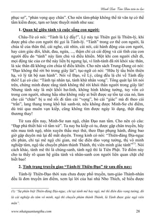 Minh c Tân Dân ti n tu l c
www.nhatquantungthu.com 28
phục sơ”, “phản vọng quy chân”. Cho nên tâm-pháp không thể từ văn tự có thể
tầm kiếm được, tạm sơ lược thuyết minh như sau:
1. Quan hệ giữa tánh và cuộc sống con người:
Châu-Tử có nói: “Tánh là Lý đấy!”, Lý này tại Thiên gọi là Thiên-lý, khi
được phú cho con người thì gọi là Tánh-lý. “Tánh” trong cơ thể con người, là
chúa tể của thân thể, cái nghe, cái nhìn, cái nói, cái hành động của con người,
hay cảm giác đói, khát, đau, ngứa, ..., thậm chí cả cái động và cái tĩnh của con
người đều do “tánh” này làm chủ và điều khiển. Một khi con người chết đi,
mọi động tác của cơ thể này liền bị ngưng lại, vì linh-tánh đã rời khỏi xác thân,
là xác thân đã không còn chúa tể điều khiển. Cho nên sách Trung-Dung có nói:
“Đạo không thể rời bỏ trong giây lát”; tục-ngữ có nói: “Hữu lý tẩu biến thiên
hạ, vô lý tất bộ nan hành”. Nói về Đạo, về Lý, cũng đều là chỉ về Tánh đấy
thôi! Lại có câu: “Tánh tại nhân tại, tánh khứ nhân vong”. Tổng quát lại lời nói
trên, chứng minh được rằng tánh không thể rời khỏi thân người trong giây lát!
Nhưng tánh này là một khối hư-linh, không hình không tướng, tuy vốn có
trong con người, nhưng hầu như không mấy ai biết được sự tồn tại của nó, làm
cho cái “chân” bị u mê rồi đi tầm cái “vọng”, bỏ cái “giác” mà đi theo cái
“trần”, lang thang trong khổ hải sanh-tử, nếu không được Minh-Sư chỉ điểm,
dù trải qua muôn vạn kiếp, cũng không tìm được ngày ló dạng, thật đáng
thương thay!
Từ xưa đến nay, Minh-Sư nan ngộ, chân Đạo nan tầm. Cho nên có câu:
“Đạp phá thiết hài vô tầm xứ”. Ta nay ba kiếp có tu, được gặp chân truyền, hãy
nên mau tỉnh ngộ, nhìn xuyên thấu mọi thứ, theo Đạo phụng hành, đừng bao
giờ gặp duyên mà lại để mất duyên. Trong kinh có nói: “Thiên-đàng Địa-ngục
chi phán, chỉ tại mê ngộ chi gian, mê tắc điên đảo vọng tưởng, thị vô minh
nghiệp tâm, ngộ tắc chuyển phàm thành Thánh, thị viên minh giác tánh”(1)
. Nói
cách khác, tánh mê thì là chúng-sanh, tánh ngộ thì là Tiên Phật. Từ điểm này
cho ta thấy rõ quan hệ giữa tánh và nhân-sanh con người liên quan chặt chẽ
biết bao!
2. Tình trạng truyền giao “Tánh-lý Thiên-Đạo” từ xưa đến nay:
Tánh-lý Thiên-Đạo thời xưa chưa được phổ truyền, tam-giáo Thánh-nhân
đều là đơn truyền ám điểm, xem lại lời của hai nhà Nho Thích, sẽ hiểu được
(1) “Sự phân biệt Thiên-đàng Địa-ngục, chỉ tại tánh mê hay ngộ, mê thì điên đảo vọng tưởng, đó
là cái nghiệp do tâm vô minh, ngộ thì chuyển phàm thành Thánh, là Tánh được giác ngộ viên
mãn”.
 