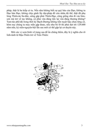 Minh c Tân Dân ti n tu l c
www.nhatquantungthu.com 3
pháp, thật là ba kiếp có tu. Nếu như không biết sự quý báu của Đạo, không tu
Đạo bàn Đạo, không chịu gánh lấy đại-pháp để cứu nhân độ thế, thật đã phụ
lòng Thiên-ân Sư-đức, uổng gặp phải Thiên-Đạo, cũng giống như đi vào bửu-
sơn mà trở về tay không, có phải vừa đáng tiếc lại vừa đáng thương không?
Tam-tào phổ-độ trong thời kỳ Bạch-Dương không tiền tuyệt hậu chưa từng có,
hôm nay chúng ta may mắn gặp được, nếu như bỏ lỡ thì phải đợi tới 129.600
năm nữa, kỳ niên-nguyên-hội lần sau mới có thể gặp lại cơ duyên này.
Mời các vị xem hình vẽ trang sau để ấn chứng thêm, đây là ý nghĩa cho rõ
linh-tánh từ Hậu-Thiên trở về Tiên-Thiên:
 