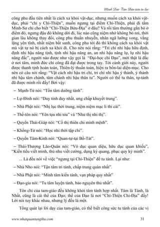 Minh c Tân Dân ti n tu l c
www.nhatquantungthu.com 31
công phu đầu tiên nhất là cách xa khỏi vật-dục, nhưng muốn cách xa khỏi vật-
dục, phải “chỉ y Chí-Thiện”, muốn ngưng tại điểm Chí-Thiện, phải đi tầm
Minh-Sư chỉ cho biết “Chí-Thiện Bửu-Địa” ở đâu? Và rồi tâm thường gắn bó ở
điểm đó, ngưng đậu đó không dời đi, lúc nào cũng niệm nhớ không bỏ rơi, thời
gian lâu không thay đổi, công phu thuần nhuyễn, nhân ngã lưỡng vong, vắng
lặng yên tĩnh, nhất niệm bất sanh, công phu tới đó thì không cách xa khỏi vật
mà vật tự nó bị cách xa khỏi đi. Cho nên nói rằng: “Tri chỉ nhi hậu hữu định,
định nhi hậu năng tịnh, tịnh nhi hậu năng an, an nhi hậu năng lự, lự nhi hậu
năng đắc”, người nào được như vậy gọi là “Đại-học chi Đạo”, mới thật là đắc
ở nơi tâm, minh đức chi công đã đạt được trong tay. Tới cảnh giới này, người
được thanh tịnh hoàn toàn, Thiên-lý thuần toàn, hiện ra bổn-lai diện-mục. Cho
nên có câu nói rằng: “Vật cách nhi hậu tri chí, tri chí nhi hậu ý thành, ý thành
nhi hậu tâm chánh, tâm chánh nhi hậu thân tu”. Người có thể tu thân, tự-tánh
đã được minh rồi đấy! Bởi vậy:
− Mạnh-Tử nói: “Tồn tâm dưỡng tánh”.
− Lự-Đình nói: “Duy tinh duy nhất, ưng chấp khuyết trung”.
− Nhà Phật nói: “Nhị lục thời trung, niệm niệm mạc li thi cái”.
− Thế-tôn nói: “Yên tọa nhi tỏa” và “Như thị nhi thị”.
− Quyển Thái-Giáp nói: “Cố thị thiên chi minh mệnh”.
− Khổng-Tử nói: “Học nhi thời tập chi”.
− Quyển Tâm-Kinh nói: “Quan-tự-tại Bồ-Tát”.
− Thái-Thượng Lão-Quân nói: “Vô dục quan diệu, hữu dục quan khiếu”,
“Kiến tiểu viết minh, thủ nhu viết cường, dụng kỳ quang, phục quy kỳ minh”.
... Là đều nói về việc “ngưng tại Chí-Thiện” để tu tánh. Lại như:
− Nhà Nho nói: “Tận tâm tri tánh, chấp trung quán nhất”.
− Nhà Phật nói: “Minh tâm kiến tánh, vạn pháp quy nhất”
− Đạo-gia nói: “Tu tâm luyện tánh, bảo nguyên thủ nhất”.
Tôn chỉ của tam-giáo đều không khỏi tâm tánh hợp nhất. Tâm là Tánh, là
Nhất, cũng là cái thể của Đạo; thể của Đạo là nơi “Chí-Thiện Chi-Địa” đấy!
Lời nói tuy khác nhau, nhưng lý đều là một.
Tổng quát lại lời dạy của tam-giáo, có thể biết công sức tu tánh của các vị
 