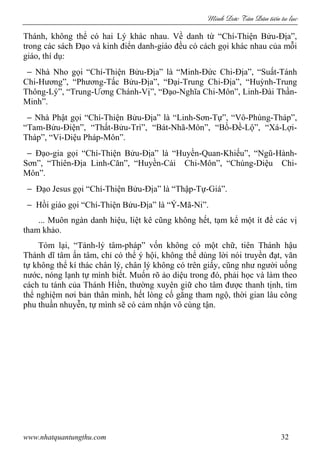 Minh c Tân Dân ti n tu l c
www.nhatquantungthu.com 32
Thánh, không thể có hai Lý khác nhau. Về danh từ “Chí-Thiện Bửu-Địa”,
trong các sách Đạo và kinh điển danh-giáo đều có cách gọi khác nhau của mỗi
giáo, thí dụ:
− Nhà Nho gọi “Chí-Thiện Bửu-Địa” là “Minh-Đức Chi-Địa”, “Suất-Tánh
Chi-Hương”, “Phương-Tấc Bửu-Địa”, “Đại-Trung Chi-Địa”, “Huỳnh-Trung
Thông-Lý”, “Trung-Ương Chánh-Vị”, “Đạo-Nghĩa Chi-Môn”, Linh-Đài Thần-
Minh”.
− Nhà Phật gọi “Chí-Thiện Bửu-Địa” là “Linh-Sơn-Tự”, “Vô-Phùng-Tháp”,
“Tam-Bửu-Điện”, “Thất-Bửu-Trì”, “Bát-Nhã-Môn”, “Bồ-Đề-Lộ”, “Xá-Lợi-
Tháp”, “Vi-Diệu Pháp-Môn”.
− Đạo-gia gọi “Chí-Thiện Bửu-Địa” là “Huyền-Quan-Khiếu”, “Ngũ-Hành-
Sơn”, “Thiên-Địa Linh-Căn”, “Huyền-Cái Chi-Môn”, “Chúng-Diệu Chi-
Môn”.
− Đạo Jesus gọi “Chí-Thiện Bửu-Địa” là “Thập-Tự-Giá”.
− Hồi giáo gọi “Chí-Thiện Bửu-Địa” là “Ý-Mã-Ni”.
... Muôn ngàn danh hiệu, liệt kê cũng không hết, tạm kể một ít để các vị
tham khảo.
Tóm lại, “Tánh-lý tâm-pháp” vốn không có một chữ, tiên Thánh hậu
Thánh dĩ tâm ấn tâm, chỉ có thể ý hội, không thể dùng lời nói truyền đạt, văn
tự không thể kí thác chân lý, chân lý không có trên giấy, cũng như người uống
nước, nóng lạnh tự mình biết. Muốn rõ ảo diệu trong đó, phải học và làm theo
cách tu tánh của Thánh Hiền, thường xuyên giữ cho tâm được thanh tịnh, tìm
thể nghiệm nơi bản thân mình, hết lòng cố gắng tham ngộ, thời gian lâu công
phu thuần nhuyễn, tự mình sẽ có cảm nhận vô cùng tận.
 