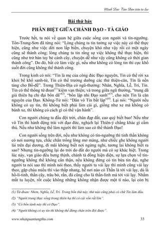 Minh c Tân Dân ti n tu l c
www.nhatquantungthu.com 33
Bài thứ bảy
PHÂN BIỆT GIỮA CHÁNH ĐẠO - TÀ GIÁO
Trước hết, ta nói về quan hệ giữa cuộc sống con người và tín-ngưỡng.
Tôn-Trung-Sơn đã từng nói: “Lòng chúng ta tin tưởng sự việc này có thể thực
hiện, cũng như việc dời non lấp biển, chuyện khó như vậy rồi có một ngày
cũng sẽ thành công; lòng chúng ta tin rằng sự việc không thể thực hiện, thì
cũng như trở bàn tay bẻ cành cây, chuyện dễ như vậy cũng không có thời gian
thành công”. Do đó, bất cứ làm việc gì, nếu như không có lòng tin thì cực khổ
suốt đời cũng không thể thành công.
Trong kinh có nói: “Tín là mẹ của công đức Đạo nguyên, Tín có thể rời xa
khỏi bể khổ sanh-tử, Tín có thể trưởng dưỡng các thứ thiện-căn, Tín là nền
tảng cho Bồ-đề”. Trong Thiên-Địa có ngũ-thường: Nhân, Nghĩa, Lễ, Trí, Tín.
Tín có thể thống tứ đoan(1)
kiêm vạn thiện; và trong giữa ngũ thường, “trung dã
giả thiên hạ chi đại bổn dã”(2)
, “bổn lập nhi Đạo sanh”(3)
, cho nên Tín là căn
nguyên của Đạo. Khổng-Tử nói: “Dân vô Tín bất lập”(4)
. Lại nói: “Người nếu
không có uy tín, thì không biết phải làm cái gì, giống như xe mà không có
bánh xe, thì không có cách gì có thể vận hành”.
Con người chúng ta đầu đội trời, chân đạp đất, cao quý biết bao! Nếu như
vô Tín thì hành động trái với đạo đức, nghịch lại Thiên-ý chẳng khác gì cầm
thú. Nếu như không thể làm người thì làm sao có thể thành Đạo!
Con người sống trên đời, nếu như không có tín-ngưỡng thì tinh thần không
có nơi nương tựa, chắc chắn trống lõng mơ màng, như chiếc ghe không người
lái trên đại dương, đi mãi không biết nơi ngừng nghỉ, tương lai không biết ra
sao? Nhưng tín-ngưỡng lại do trời do đất do người mà có sự khác biệt. Trong
lúc này, vạn giáo đều hưng thịnh, chánh tà đồng hiện diện, sự lựa chọn về tín-
ngưỡng không thể không cẩn thận, nếu không đừng có tin bừa tin đại, nghe
người ta nói sao thì mình nói theo, thấy người ta vái lạy thì mình cũng vái lạy
theo, gặp chùa miếu thì vào thắp nhang, hễ nơi nào có Thần là tới vái lạy, dù là
hồ-li-tinh, thần cây, trâu bò, rắn, đá cũng cho là thần-linh mà tới vái lạy. Nhắm
mắt tu luyện, rốt cuộc không những không nhận được một tí nào, lại còn bị
(1) Tứ-đoan: Nhơn, Nghĩa, Lễ, Trí. Trong bốn thứ này, thứ nào cũng phải có chữ Tín làm đầu.
(2) “Người trung thực sống trong thiên hạ thì có cái vốn rất lớn”.
(3) “Có bổn tánh này thì có Đạo”.
(4) “Người không có uy tín thì không thể đứng chân trên đời được”.
 